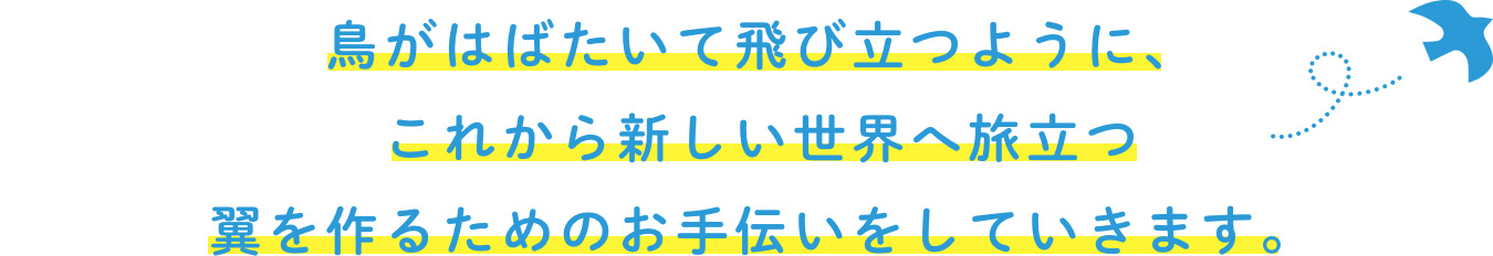 鳥がはばたいて飛び立つように、これから新しい世界へ旅立つ翼を作るためのお手伝いをしていきます。