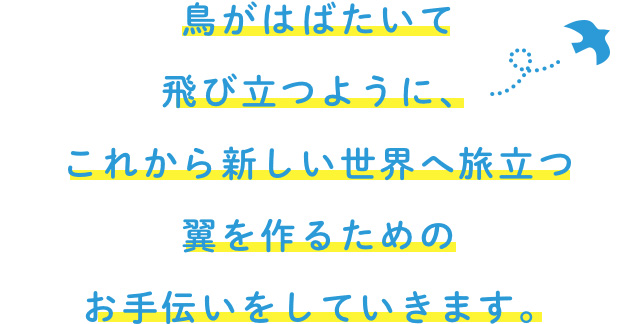 鳥がはばたいて飛び立つように、これから新しい世界へ旅立つ翼を作るためのお手伝いをしていきます。