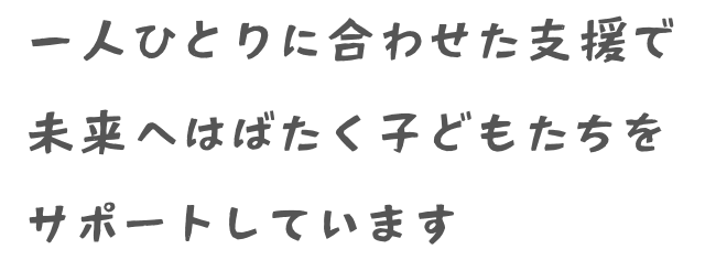 一人ひとりに合わせた支援で未来へはばたく子どもたちをサポートしています